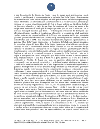 INCIDENTE DE DESACATO FALLO ACCION POPULAR HATO DE LA VIRGEN RADICADO 73001-
2300-000-2001-01676-0 TRIBUNAL ADMINISTRATIVO DEL TOLIMA
7
la sala de contención del Consejo de Estado y con los cuales queda prácticamente queda
resuelto el problema de la contaminación de la quebrada Hato de la Virgen y la reubicación
de las familias que viven en sus márgenes, es decir prácticamente, estamos aquí presentes y
hemos informado a las autoridades con acompañamiento en la red de veedurías, en la red que
tiene que ver con esta situación ambiental del H de la V. con un tema que ha sido ya decidido
en diferentes tribunales, el fallo lo que hizo fue confirmar el Consejo de estado a las
obligaciones impuestas al municipio de Ibagué que tiene que ver con la situación de la
actividad municipal indicaban que daban 48 horas para notificación del fallo para que
adoptaran diferentes medidas, la Secretaria de educación , la secretaría de salud igualmente
con las juntas acción comunal del Hato de la Virgen para una capacitación una instrucción
que tiene que ver sobre el tratamiento de desechos y basuras igualmente con la secretaria de
infraestructura con el IBAL para limpieza y mantenimiento progresivo y permanente de la
quebrada Hato de la Virgen igualmente a la Secretaria de Salud para efectuar fumigación
del control de plagas del sector Hato de la Virgen igualmente a los habitantes para lo que
tiene que ver con el tratamiento de basuras, lo que tiene que ver con los escombros, lo que
tiene que ver atacar lo que tiene que ver con las plagas e insectos e igualmente que Cortolima
con el municipio como autoridad ambiental adelanten acciones en el ámbito de la competencia
funcional a cada uno le corresponde asegurar la recuperación de la Quebrada Hato de la
virgen Y zona protección cuenca hidrográfica y su preservación una vez se haya recuperado,
estoy orientándome por lo que dice el fallo por la parte definitiva de lo que dice el fallo,
igualmente la Alcaldía de Ibagué que haga las gestiones administrativas, técnicas y
presupuestales para que antes de que concluya el periodo de la actual administración proceda a
la reubicación las viviendas ubicadas en la zona de protección de la cuenca hidrográfica de la
quebrada dando prioridad a las que presentan riesgo inminente de deslizamiento, igualmente
disponer de medidas policivas para evitar la contaminación causada por vertimiento de aguas
residuales en el sector y mantenimiento de la borda de la quebrada. Igualmente los miembros,
cabeza de familia con grupos familiares, amas de casa deberán concurrir con el municipio y
concluidas las obras construidas para evitar la brecha. Eso es una forma muy concreta y muy
directa lo que ha ordenado la justicia la ley sobre estas situaciones tan difíciles en el sector
Hato de la virgen, hace un momento hablábamos con los compañeros de mesa sobre los
problemas graves de la Ciudad de Ibagué en este caso, temas como Panóptico que tenemos
nosotros un proceso y responsabilidad fiscal acá, que nos conlleva tener una reserva legal, un
tema que va muy acelerado, estamos buscando llevar desde el punto de vista de control
fiscal llevar a cabo nuestras funciones, nosotros somos un organismo desconcentrado que
significa desconcentrado, que los lineamientos son nacionales, nosotros somos funcionarios
del orden nacional que estamos por desconcentración aquí en el departamento del Tolima, por
eso existe una gerencia colegiada con dos directivos, el Dr. Moreno y el Dr. Jairo Sánchez ,
que me acompañan y que se denomina una Colegiatura, una especie de tres directivos que
prácticamente direccionamos esta gerencia colegiada y un gerente que es el que direcciona la
Gerencia Departamental Tolima, de acuerdo a la estructuración de la 1474, entonces que
interesante estar aquí todos reunidos para buscar con un entendimiento cordial los avances de
la que han hecho el seguimiento de esta acción popular, quiero indicar que la competencia de
nosotros es de acompañamiento como nos ha ordenado la acción popular, eso está ubicado en
 