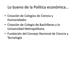 Lo bueno de la Política económica…
• Creación de Colegios de Ciencia y
Humanidades
• Creación de Colegio de Bachilleres y la
Universidad Metropolitana
• Fundación del Consejo Nacional de Ciencia y
Tecnología