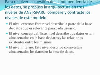 Para resolver la cuestión de la independencia de
los datos, se propuso la arquitectura en tres
niveles de ANSI-SPARC. compare y contraste los
niveles de este modelo.
 El nivel externo: Este nivel describe la parte de la base
de datos que es relevante para cada usuario.
 El nivel conceptual: Este nivel describe que datos estan
almacenados en la base de datos y las relaciones
existentes entre los mismos.
 El nivel interno: Este nivel describe como estan
almacenados los datos en la base de datos.
 