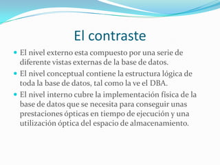 El contraste
 El nivel externo esta compuesto por una serie de
diferente vistas externas de la base de datos.
 El nivel conceptual contiene la estructura lógica de
toda la base de datos, tal como la ve el DBA.
 El nivel interno cubre la implementación física de la
base de datos que se necesita para conseguir unas
prestaciones ópticas en tiempo de ejecución y una
utilización óptica del espacio de almacenamiento.
 