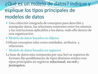 ¿Qué es un mólelo de datos? Indique y
esplique los tipos principales de
modelos de datos
 Una colección integrada de conceptos para describir y
manipular datos, las relaciones existentes entre los mismos
y las restricciones aplicables a los datos, todo ello dentro de
una organización.
 Modelo de datos basados en objetos
Utilizan conceptos tales como entidades, atributos y
relaciones.
• Modelo de datos basados en registros
La base de datos esta compuesta por una Seri se registros de
formato fijo posiblemente de tipos distintos existen tres
tipos principales en registros relacional, en red y
jerárquico.
 
