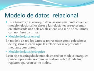 Modelo de datos relacional
 Esta basado en el concepto de relaciones matemáticas en el
modelo relacional los datos y las relaciones se representan
en tablas cada una delas cuales tiene una serie de columnas
con nombres distintos.
 Modelo de datos en red
En modelo en red los datos se representan como colecciones
de registros mientras que las relaciones se representan
mediante conjuntos.
• Modelo de datos jerárquico
Es un tipo restringido de modelo en red un modelo jerárquico
puede representarse como un grafo en árbol donde los
registros aparecen como nodos..
 