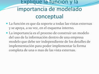 Explique la función y la
importancia de modelado
conceptual
 La función es que da soporte a todas las vistas externas
y se apoya, a su vez, en el esquema interno.
 La importancia es el proceso de construir un modelo
del uso de la información dentro de una empresa
modelo que debe ser independiente de los detalles de
implementación para poder implementar la forma
completa de una o mas de las vista externas.
 
