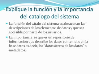 Explique la función y la importancia
del catalogo del sistema
 La función del cátalo del sistema es almacenan las
descripciones de los elementos de datos y que sea
accesible por parte de los usuarios.
 La importancia es que es un repositorio de
información que describe los datos contenidos en la
base datos es decir, los “datos acerca de los datos” o
metadatos.
 