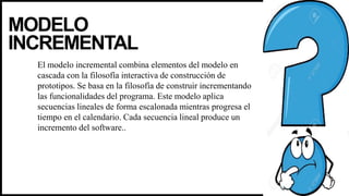 MODELO
INCREMENTAL
El modelo incremental combina elementos del modelo en
cascada con la filosofía interactiva de construcción de
prototipos. Se basa en la filosofía de construir incrementando
las funcionalidades del programa. Este modelo aplica
secuencias lineales de forma escalonada mientras progresa el
tiempo en el calendario. Cada secuencia lineal produce un
incremento del software..
 