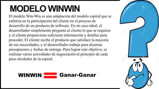 MODELO WINWIN
El modelo Win-Win es una adaptación del modelo espiral que se
enfatiza en la participación del cliente en el proceso de
desarrollo de un producto de software. En un caso ideal, el
desarrollador simplemente pregunta al cliente lo que se requiere
y el cliente proporciona suficiente información y detalles para
proceder. El cliente recibe el producto que satisface la mayoría
de sus necesidades, y el desarrollador trabaja para alcanzar
presupuestos y fechas de entrega. Para lograr este objetivo, se
realizan varias actividades de negociación al principio de cada
paso alrededor de la espiral.
WINWIN Ganar-Ganar
 
