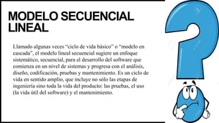 MODELO SECUENCIAL
LINEAL
Llamado algunas veces “ciclo de vida básico” o “modelo en
cascada”, el modelo lineal secuencial sugiere un enfoque
sistemático, secuencial, para el desarrollo del software que
comienza en un nivel de sistemas y progresa con el análisis,
diseño, codificación, pruebas y mantenimiento. Es un ciclo de
vida en sentido amplio, que incluye no sólo las etapas de
ingeniería sino toda la vida del producto: las pruebas, el uso
(la vida útil del software) y el mantenimiento.
 