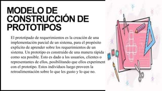 MODELO DE
CONSTRUCCIÓN DE
PROTOTIPOS
El prototipado de requerimientos es la creación de una
implementación parcial de un sistema, para el propósito
explicito de aprender sobre los requerimientos de un
sistema. Un prototipo es construido de una manera rápida tal
como sea posible. Esto es dado a los usuarios, clientes o
representantes de ellos, posibilitando que ellos experimenten
con el prototipo. Estos individuos luego proveen la
retroalimentación sobre lo que les gusto y lo que no.
 