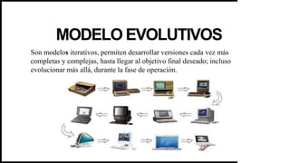 MODELO EVOLUTIVOS
Son modelos iterativos, permiten desarrollar versiones cada vez más
completas y complejas, hasta llegar al objetivo final deseado; incluso
evolucionar más allá, durante la fase de operación.
 
