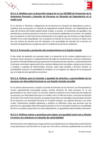 Modelo de Desarrollo de la España Vaciada v9
Pág. 10 © España Vaciada
M.3.1.2: Medidas para el desarrollo integral de la Ley 39/2006 de Promoción de la
Autonomía Personal y Atención de Personas en Situación de Dependencia en el
medio rural
En su Artículo 4. Derechos y obligaciones de las personas en situación de dependencia, punto 1,
establece que Las personas en situación de dependencia tendrán derecho, con independencia del
lugar del territorio del Estado español donde residan, a acceder, en condiciones de igualdad, a las
prestaciones y servicios previstos en esta ley, en los términos establecidos en la misma. Las medidas
que se proponen en esta línea tienen precisamente como objeto que ese derecho se haga efectivo
también en las zonas despobladas. Así, se propone la creación de recursos cercanos al medio rural,
con una cartera de servicios que dé respuesta a las necesidades de atención de la persona en
situación de dependencia y programas para el cuidado de las personas cuidadoras.
M.3.1.3: Promoción y protección del envejecimiento en la España Vaciada
El alto índice de población de avanzada edad, y la dispersión de los núcleos poblacionales en el
territorio, hacen necesario un replanteamiento de todas las infraestructuras, servicios y dotaciones
que ofrece el Estado del Bienestar para garantizar los derechos de este colectivo. La descentralización
ha de tener como base la generación de un sistema mallado entre municipios, cabeceras de comarca
y ciudades y capitales de determinados servicios, sobre todo Sanidad y Servicios Sociales. La
accesibilidad universal o la posibilidad de envejecer en sus hogares son algunas de las propuestas
que a lo largo de este apartado se enumeran.
M.3.1.4. Políticas para la inclusión e igualdad de derechos y oportunidades de las
personas con diversidad funcional en una España Vaciada accesible
En las últimas observaciones a España el Comité de Derechos de las Personas con Discapacidad se
mostró especialmente preocupado porque muchos derechos de estas personas no se ven
garantizados en las zonas rurales. En concreto, destacó cuestiones como la baja tasa de empleo de
las personas con diversidad funcional en el medio rural o la falta de acceso a servicios de atención
de la salud. Para revertir esta situación se propone desarrollar una estrategia nacional sobre inclusión
de las personas con diversidad funcional en la España Vaciada, con especial atención a las zonas
rurales. Conteniendo medidas legislativas y políticas en diferentes áreas que permitan que las
personas con capacidades diferentes puedan quedarse a vivir en la España Vaciada con la posibilidad
de tener un empleo y desarrollar una vida independiente. en igualdad de oportunidades y derechos.
M.3.1.5: Políticas activas y proactivas para lograr una igualdad social real y efectiva
en torno a los colectivos en situación de vulnerabilidad
Esta línea tiene como objetivo que ninguna persona sea dejada atrás con independencia del colectivo
al que pertenezca o del territorio en el que viva. Para ello se comienza estableciendo una serie de
 