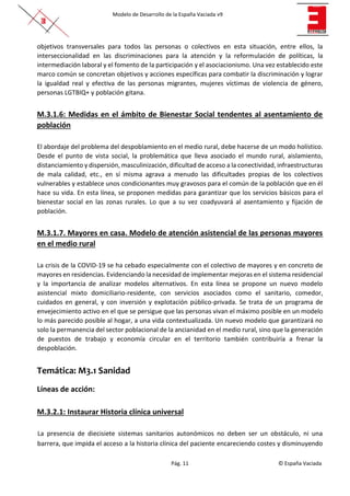 Modelo de Desarrollo de la España Vaciada v9
Pág. 11 © España Vaciada
objetivos transversales para todos las personas o colectivos en esta situación, entre ellos, la
interseccionalidad en las discriminaciones para la atención y la reformulación de políticas, la
intermediación laboral y el fomento de la participación y el asociacionismo. Una vez establecido este
marco común se concretan objetivos y acciones específicas para combatir la discriminación y lograr
la igualdad real y efectiva de las personas migrantes, mujeres víctimas de violencia de género,
personas LGTBIQ+ y población gitana.
M.3.1.6: Medidas en el ámbito de Bienestar Social tendentes al asentamiento de
población
El abordaje del problema del despoblamiento en el medio rural, debe hacerse de un modo holístico.
Desde el punto de vista social, la problemática que lleva asociado el mundo rural, aislamiento,
distanciamiento y dispersión, masculinización, dificultad de acceso a la conectividad, infraestructuras
de mala calidad, etc., en sí misma agrava a menudo las dificultades propias de los colectivos
vulnerables y establece unos condicionantes muy gravosos para el común de la población que en él
hace su vida. En esta línea, se proponen medidas para garantizar que los servicios básicos para el
bienestar social en las zonas rurales. Lo que a su vez coadyuvará al asentamiento y fijación de
población.
M.3.1.7. Mayores en casa. Modelo de atención asistencial de las personas mayores
en el medio rural
La crisis de la COVID-19 se ha cebado especialmente con el colectivo de mayores y en concreto de
mayores en residencias. Evidenciando la necesidad de implementar mejoras en el sistema residencial
y la importancia de analizar modelos alternativos. En esta línea se propone un nuevo modelo
asistencial mixto domiciliario-residente, con servicios asociados como el sanitario, comedor,
cuidados en general, y con inversión y explotación público-privada. Se trata de un programa de
envejecimiento activo en el que se persigue que las personas vivan el máximo posible en un modelo
lo más parecido posible al hogar, a una vida contextualizada. Un nuevo modelo que garantizará no
solo la permanencia del sector poblacional de la ancianidad en el medio rural, sino que la generación
de puestos de trabajo y economía circular en el territorio también contribuiría a frenar la
despoblación.
Temática: M3.1 Sanidad
Líneas de acción:
M.3.2.1: Instaurar Historia clínica universal
La presencia de diecisiete sistemas sanitarios autonómicos no deben ser un obstáculo, ni una
barrera, que impida el acceso a la historia clínica del paciente encareciendo costes y disminuyendo
 