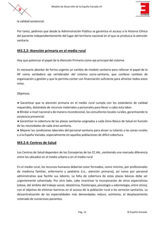 Modelo de Desarrollo de la España Vaciada v9
Pág. 12 © España Vaciada
la calidad asistencial.
Por tanto, pedimos que desde la Administración Pública se garantice el acceso a la Historia Clínica
del paciente independientemente del lugar del territorio nacional en el que se produzca la atención
sanitaria.
M3.2,2: Atención primaria en el medio rural
Hay que potenciar el papel de la Atención Primaria como eje principal del sistema.
Es necesario abordar de forma urgente un cambio de modelo sanitario para reforzar el papel de la
AP como verdadero eje vertebrador del sistema socio-sanitario, que conlleve cambios de
organización y gestión y que le permita contar con financiación suficiente para afrontar todos estos
retos.
Objetivos
● Garantizar que la atención primaria en el medio rural cumpla con los estándares de calidad
requeridos, dotándola de recursos materiales y personales para llevar a cabo esta labor.
● Blindar a nivel nacional y de manera incondicional, los consultorios locales rurales, garantizando la
asistencia presencial.
● Garantizar la cobertura de las plazas sanitarias asignadas a cada Zona Básica de Salud en función
de las necesidades de cada área sanitaria.
● Mejorar las condiciones laborales del personal sanitario para atraer su talento a las zonas rurales
y a la España Vaciada, especialmente en aquellas poblaciones de difícil cobertura.
M3.2.4: Centros de Salud
Los Centros de Salud dependen de las Consejerías de las CC.AA., existiendo una marcada diferencia
entre los ubicados en el medio urbano y en el medio rural
En el medio rural, los recursos humanos deberían estar formados, como mínimo, por profesionales
de medicina familiar, enfermería y pediatría (i.e., atención primaria), así como por personal
administrativo que facilite sus labores. La falta de cobertura de estas plazas básicas debe ser
urgentemente solventada. Por otro lado, cabe incentivar la incorporación de otros especialistas
(véase, del ámbito del trabajo social, obstetricia, fisioterapia, psicología u odontología, entre otros),
con el objetivo de eliminar barreras en el acceso de la población rural a los servicios sanitarios. La
descentralización de las especialidades más demandadas reduce, asimismo, el desplazamiento
reiterado de numerosos pacientes.
 