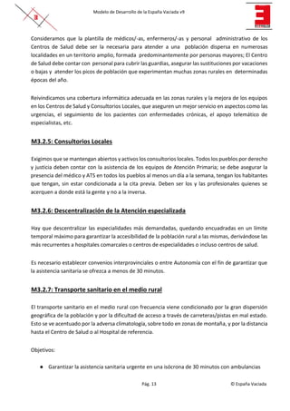 Modelo de Desarrollo de la España Vaciada v9
Pág. 13 © España Vaciada
Consideramos que la plantilla de médicos/-as, enfermeros/-as y personal administrativo de los
Centros de Salud debe ser la necesaria para atender a una población dispersa en numerosas
localidades en un territorio amplio, formada predominantemente por personas mayores; El Centro
de Salud debe contar con personal para cubrir las guardias, asegurar las sustituciones por vacaciones
o bajas y atender los picos de población que experimentan muchas zonas rurales en determinadas
épocas del año.
Reivindicamos una cobertura informática adecuada en las zonas rurales y la mejora de los equipos
en los Centros de Salud y Consultorios Locales, que aseguren un mejor servicio en aspectos como las
urgencias, el seguimiento de los pacientes con enfermedades crónicas, el apoyo telemático de
especialistas, etc.
M3.2.5: Consultorios Locales
Exigimos que se mantengan abiertos y activos los consultorios locales. Todos los pueblos por derecho
y justicia deben contar con la asistencia de los equipos de Atención Primaria; se debe asegurar la
presencia del médico y ATS en todos los pueblos al menos un día a la semana, tengan los habitantes
que tengan, sin estar condicionada a la cita previa. Deben ser los y las profesionales quienes se
acerquen a donde está la gente y no a la inversa.
M3.2.6: Descentralización de la Atención especializada
Hay que descentralizar las especialidades más demandadas, quedando encuadradas en un límite
temporal máximo para garantizar la accesibilidad de la población rural a las mismas, derivándose las
más recurrentes a hospitales comarcales o centros de especialidades o incluso centros de salud.
Es necesario establecer convenios interprovinciales o entre Autonomía con el fin de garantizar que
la asistencia sanitaria se ofrezca a menos de 30 minutos.
M3.2.7: Transporte sanitario en el medio rural
El transporte sanitario en el medio rural con frecuencia viene condicionado por la gran dispersión
geográfica de la población y por la dificultad de acceso a través de carreteras/pistas en mal estado.
Esto se ve acentuado por la adversa climatología, sobre todo en zonas de montaña, y por la distancia
hasta el Centro de Salud o al Hospital de referencia.
Objetivos:
● Garantizar la asistencia sanitaria urgente en una isócrona de 30 minutos con ambulancias
 