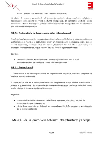 Modelo de Desarrollo de la España Vaciada v9
Pág. 14 © España Vaciada
de SVA (Soporte Vital Avanzado) y SVB (Soporte Vital Básico).
Introducir de manera generalizada el transporte sanitario aéreo mediante helicópteros
medicalizados con sistema de vuelo nocturno incorporado. El transporte sanitario aéreo
medicalizado además de su rapidez y eficacia transmite sensación de seguridad y de “no abandono”
a los pobladores del medio rural.
M3.2.8: Equipamiento de los centros de salud del medio rural
Actualmente, el porcentaje del presupuesto destinado a la Atención Primaria es aproximadamente
un 3% inferior a la media de la OCDE, lo que genera un descenso en los recursos disponibles para los
consultorios rurales y centros de salud. En ocasiones, la atención llevada a cabo se ve alterada por la
escasez de recursos médicos, lo que conlleva a su vez retrasos o grandes traslados.
Objetivos
● Garantizar una serie de equipamientos básicos imprescindibles para el buen
funcionamiento de los centros de salud y consultorios rurales.
M3.2.9: Farmacia rural
La farmacia rural es un “bien imprescindible” en los pueblos más pequeños, atienden a una población
mayoritariamente envejecida.
El farmacéutico rural es el único profesional sanitario presente en los pueblos durante toda la
jornada, lo que convierte a estas farmacias en auténticos centros socio sanitarios, cuya labor abarca
mucha más que la dispensación de medicamentos.
Objetivos:
● Garantizar la viabilidad económica de las farmacias rurales, adecuando el fondo de
compensación para estos centros.
● Dotar de acceso a internet de banda ancha para la gestión de forma correcta y continuada
de la Receta Electrónica.
Mesa 4. Por un territorio vertebrado: Infraestructuras y Energía
 