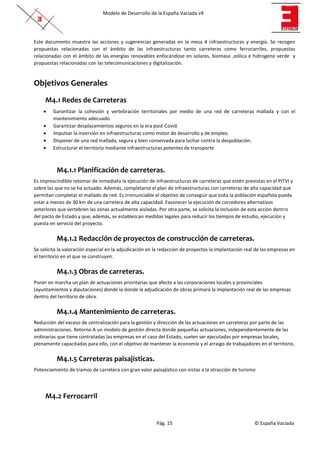 Modelo de Desarrollo de la España Vaciada v9
Pág. 15 © España Vaciada
Este documento muestra las acciones y sugerencias generadas en la mesa 4 infraestructuras y energía. Se recogen
propuestas relacionadas con el ámbito de las infraestructuras tanto carreteras como ferrocarriles, propuestas
relacionadas con el ámbito de las energías renovables enfocándose en solares, biomasa ,eólica e hidrogeno verde y
propuestas relacionadas con las telecomunicaciones y digitalización.
Objetivos Generales
M4.1 Redes de Carreteras
• Garantizar la cohesión y vertebración territoriales por medio de una red de carreteras mallada y con el
mantenimiento adecuado.
• Garantizar desplazamientos seguros en la era post-Covid.
• Impulsar la inversión en infraestructuras como motor de desarrollo y de empleo.
• Disponer de una red mallada, segura y bien conservada para luchar contra la despoblación.
• Estructurar el territorio mediante infraestructuras potentes de transporte
M4.1.1 Planificación de carreteras.
Es imprescindible retomar de inmediato la ejecución de infraestructuras de carreteras que estén previstas en el PITVI y
sobre las que no se ha actuado. Además, completarse el plan de infraestructuras con carreteras de alta capacidad que
permitan completar el mallado de red. Es irrenunciable el objetivo de conseguir que toda la población española pueda
estar a menos de 30 km de una carretera de alta capacidad. Favorecer la ejecución de corredores alternativos
anteriores que vertebren las zonas actualmente aisladas. Por otra parte, se solicita la inclusión de esta acción dentro
del pacto de Estado y que, además, se establezcan medidas legales para reducir los tiempos de estudio, ejecución y
puesta en servicio del proyecto.
M4.1.2 Redacción de proyectos de construcción de carreteras.
Se solicita la valoración especial en la adjudicación en la redacción de proyectos la implantación real de las empresas en
el territorio en el que se construyen.
M4.1.3 Obras de carreteras.
Poner en marcha un plan de actuaciones prioritarias que afecte a las corporaciones locales y provinciales
(ayuntamientos y diputaciones) donde la donde la adjudicación de obras primará la implantación real de las empresas
dentro del territorio de obra.
M4.1.4 Mantenimiento de carreteras.
Reducción del exceso de centralización para la gestión y dirección de las actuaciones en carreteras por parte de las
administraciones. Retorno A un modelo de gestión directa donde pequeñas actuaciones, independientemente de las
ordinarias que tiene contratadas las empresas en el caso del Estado, suelen ser ejecutadas por empresas locales,
plenamente capacitadas para ello, con el objetivo de mantener la economía y el arraigo de trabajadores en el territorio.
M4.1.5 Carreteras paisajísticas.
Potenciamiento de tramos de carretera con gran valor paisajístico con vistas a la atracción de turismo
M4.2 Ferrocarril
 