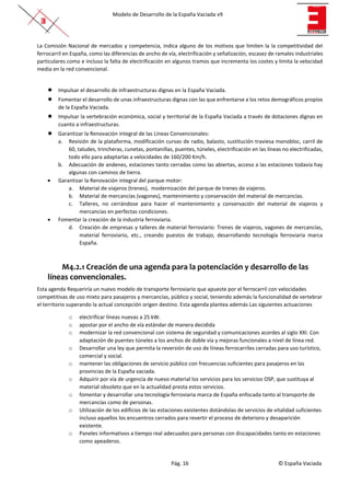Modelo de Desarrollo de la España Vaciada v9
Pág. 16 © España Vaciada
La Comisión Nacional de mercados y competencia, indica alguno de los motivos que limiten la la competitividad del
ferrocarril en España, como las diferencias de ancho de vía, electrificación y señalización, escasez de ramales industriales
particulares como e incluso la falta de electrificación en algunos tramos que incrementa los costes y limita la velocidad
media en la red convencional.
● Impulsar el desarrollo de infraestructuras dignas en la España Vaciada.
● Fomentar el desarrollo de unas infraestructuras dignas con las que enfrentarse a los retos demográficos propios
de la España Vaciada.
● Impulsar la vertebración económica, social y territorial de la España Vaciada a través de dotaciones dignas en
cuanto a infraestructuras.
● Garantizar la Renovación integral de las Líneas Convencionales:
a. Revisión de la plataforma, modificación curvas de radio, balasto, sustitución traviesa monobloc, carril de
60, taludes, trincheras, cunetas, pontanillas, puentes, túneles, electrificación en las líneas no electrificadas,
todo ello para adaptarlas a velocidades de 160/200 Km/h.
b. Adecuación de andenes, estaciones tanto cerradas como las abiertas, acceso a las estaciones todavía hay
algunas con caminos de tierra.
• Garantizar la Renovación integral del parque motor:
a. Material de viajeros (trenes), modernización del parque de trenes de viajeros.
b. Material de mercancías (vagones), mantenimiento y conservación del material de mercancías.
c. Talleres, no cerrándose para hacer el mantenimiento y conservación del material de viajeros y
mercancías en perfectas condiciones.
• Fomentar la creación de la industria ferroviaria.
d. Creación de empresas y talleres de material ferroviario: Trenes de viajeros, vagones de mercancías,
material ferroviario, etc., creando puestos de trabajo, desarrollando tecnología ferroviaria marca
España.
M4.2.1 Creación de una agenda para la potenciación y desarrollo de las
líneas convencionales.
Esta agenda Requeriría un nuevo modelo de transporte ferroviario que apueste por el ferrocarril con velocidades
competitivas de uso mixto para pasajeros y mercancías, público y social, teniendo además la funcionalidad de vertebrar
el territorio superando la actual concepción origen destino. Esta agenda plantea además Las siguientes actuaciones
o electrificar líneas nuevas a 25 kW.
o apostar por el ancho de vía estándar de manera decidida
o modernizar la red convencional con sistema de seguridad y comunicaciones acordes al siglo XXI. Con
adaptación de puentes túneles a los anchos de doble vía y mejoras funcionales a nivel de línea red.
o Desarrollar una ley que permita la reversión de uso de líneas ferrocarriles cerradas para uso turístico,
comercial y social.
o mantener las obligaciones de servicio público con frecuencias suficientes para pasajeros en las
provincias de la España vaciada.
o Adquirir por vía de urgencia de nuevo material los servicios para los servicios OSP, que sustituya al
material obsoleto que en la actualidad presta estos servicios.
o fomentar y desarrollar una tecnología ferroviaria marca de España enfocada tanto al transporte de
mercancías como de personas.
o Utilización de los edificios de las estaciones existentes dotándolas de servicios de vitalidad suficientes
incluso aquellos los encuentros cerrados para revertir el proceso de deterioro y desaparición
existente.
o Paneles informativos a tiempo real adecuados para personas con discapacidades tanto en estaciones
como apeaderos.
 