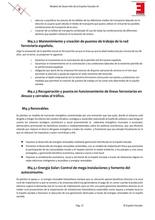 Modelo de Desarrollo de la España Vaciada v9
Pág. 17 © España Vaciada
o adecuar y equilibrar los precios de los billetes de los diferentes medios de transporte dejando así la
elección al usuario quien decida el medio de transporte que quiera utilizar en virtud de las posibles
combinaciones de transporte de la zona.
o creación de un billete de transporte combinado iEl uso de todas las combinaciones de diferentes
destinos que pueden utilizarse en la estación de enlace.
M4.2.2 Mantenimiento y creación de puestos de trabajo de la red
ferroviaria española.
Urge la renovación de la plantilla actual en ferrocarriles ya que la línea ya que la edad media está por encima de los 58
años. por lo tanto, se proponen lo siguiente
o fomentar el incremento en la contratación de la plantilla red ferroviaria española.
o Garantizar el mantenimiento en la contratación y las condiciones laborales de la existente plantilla de
la red ferroviaria española
o obligación por parte de las empresas ferroviarias de disponer personal de servicio en el tren que
permitan la atención y ayuda de viajeros en todo momento del recorrido.
o preservar el tejido empresarial con la industria ferroviaria coma junto con pymes y autónomos con
medidas que permitan la creación de puestos de trabajo en las zonas más deprimidas de la España
vaciada.
M4.2.3 Recuperación y puesta en funcionamiento de líneas ferroviarias en
desuso y cerradas al tráfico.
M4.3 Renovables
Se plantea un modelo de transición energética caracterizado por una transición que sea justa, donde el esfuerzo esté
dirigido a mitigar los efectos del cambio climático, ecológica y sostenible reduciendo la huella de carbono y que tenga en
cuenta los sistemas ecológico ,económico y social promoviendo la soberanía energética municipio a municipio,
democrático priorizando los beneficios sociales y medioambientales sobre los políticos económicos, que sea eficiente
velando por mejorar el ahorro del gasto energético a todos los niveles y finalmente que sea aliviada fiscalmente en la
que se reduzcan los impuestos a quien contribuye a ella .
● Impulsar el desarrollo de energías renovables mediante generación distribuida en la España Vaciada.
● Fomentar el desarrollo de energías renovables sostenibles, con un modelo de implantación física que promueva
la participación de las comunidades locales y el respeto estricto al medio ambiente, a los paisajes y a las zonas
protegidas, y generando beneficio económico, laboral y social a nivel local.
● Impulsar la vertebración económica, social y territorial de la España Vaciada a través de dotaciones dignas en
redes eléctricas inteligentes y accesibles y energías renovables.
M4.3.1 Energía Solar: Control de mega instalaciones y fomento del
autoconsumo.
Se plantea el apoyo a la energía renovable fotovoltaica siempre que su ubicación aporte beneficios directos a la zona
rural de implantación y que se someta a las empresas eléctricas generadoras el pago de un canon cuando la producción
eléctrica supere la demanda real en la zona de implantación para así Por una parte garantizar beneficios directos en el
medio rural provenientes de la implantación de instalaciones fotovoltaicas sostenibles como riqueza o empleo local en
la España vaciada y favorecer la ejecución de una generación destruidas a través de energías renovables en la España
vaciada.
 