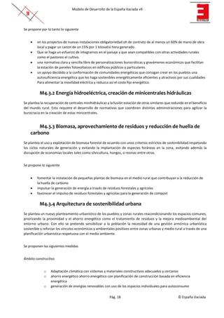 Modelo de Desarrollo de la España Vaciada v9
Pág. 18 © España Vaciada
Se propone por lo tanto lo siguiente
• en los proyectos de nuevas instalaciones obligatoriedad oh de contrato de al menos un 60% de mano de obra
local y pagar un canon de un 15% por 1 kilovatio hora generado.
• Que se haga un esfuerzo de integrarnos en el paisaje y que sean compatibles con otras actividades rurales
como el pastoreo el cultivo.
• una normativa clara y sencilla libre de personalizaciones burocráticas y gravámenes económicos que facilitan
la estación de paneles fotovoltaicos en edificios públicos y particulares.
• un apoyo decidido a la conformación de comunidades energéticas que consigan crear en los pueblos una
autosuficiencia energética que los haga sostenibles energéticamente eficientes y atractivos por sus cualidades
Para alimentar la movilidad eléctrica y reduzca así el coste fijo energético.
M4.3.2 Energía hidroeléctrica, creación de minicentrales hidráulicas
Se plantea la recuperación de centrales minihidráulicas y la fusión estación de otras similares que redunde en el beneficio
del mundo rural. Esto requiere el desarrollo de normativas que coordinen distintas administraciones para agilizar la
burocracia en la creación de estas minicentrales.
M4.3.3 Biomasa, aprovechamiento de residuos y reducción de huella de
carbono
Se plantea el uso y explotación de biomasa forestal de acuerdo con unos criterios estrictos de sostenibilidad respetando
los ciclos naturales de generación y evitando la implantación de especies foráneas en la zona, evitando además la
disrupción de economías locales tales como silvicultura, hongos, o resinas entre otras.
Se propone lo siguiente
• fomentar la instalación de pequeñas plantas de biomasa en el medio rural que contribuyan a la reducción de
la huella de carbono
• impulsar la generación de energía a través de residuos forestales y agrícolas
• favorecer el impulso de residuos forestales y agrícolas para la generación de compost
M4.3.4 Arquitectura de sostenibilidad urbana
Se plantea un nuevo planteamiento urbanístico de los pueblos y zonas rurales reacondicionando los espacios comunes,
priorizando la proximidad y el ahorro energético como el tratamiento de residuos y la mejora medioambiental del
entorno urbano. Con ello se pretende sensibilizar a la población la necesidad de una gestión armónica urbanística
sostenible y reforzar los vínculos económicos y ambientales positivos entre zonas urbanas y medio rural a través de una
planificación urbanística respetuosa con el medio ambiente.
Se proponen las siguientes medidas
Ámbito constructivo
o Adaptación climática con sistemas y materiales constructivos adecuados y cercanos
o ahorro energético ahorro energético con planificación de construcción basada en eficiencia
energética
o generación de energías renovables con uso de los espacios individuales para autoconsumo
 