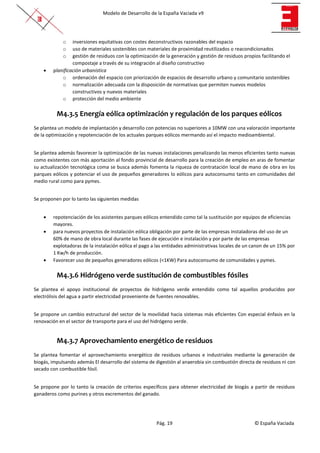 Modelo de Desarrollo de la España Vaciada v9
Pág. 19 © España Vaciada
o inversiones equitativas con costes deconstructivos razonables del espacio
o uso de materiales sostenibles con materiales de proximidad reutilizados o reacondicionados
o gestión de residuos con la optimización de la generación y gestión de residuos propios facilitando el
compostaje a través de su integración al diseño constructivo
• planificación urbanística
o ordenación del espacio con priorización de espacios de desarrollo urbano y comunitario sostenibles
o normalización adecuada con la disposición de normativas que permiten nuevos modelos
constructivos y nuevos materiales
o protección del medio ambiente
M4.3.5 Energía eólica optimización y regulación de los parques eólicos
Se plantea un modelo de implantación y desarrollo con potencias no superiores a 10MW con una valoración importante
de la optimización y repotenciación de los actuales parques eólicos mermando así el impacto medioambiental.
Se plantea además favorecer la optimización de las nuevas instalaciones penalizando las menos eficientes tanto nuevas
como existentes con más aportación al fondo provincial de desarrollo para la creación de empleo en aras de fomentar
su actualización tecnológica coma se busca además fomenta la riqueza de contratación local de mano de obra en los
parques eólicos y potenciar el uso de pequeños generadores lo eólicos para autoconsumo tanto en comunidades del
medio rural como para pymes.
Se proponen por lo tanto las siguientes medidas
• repotenciación de los asistentes parques eólicos entendido como tal la sustitución por equipos de eficiencias
mayores.
• para nuevos proyectos de instalación eólica obligación por parte de las empresas instaladoras del uso de un
60% de mano de obra local durante las fases de ejecución e instalación y por parte de las empresas
explotadoras de la instalación eólica el pago a las entidades administrativas locales de un canon de un 15% por
1 Kw/h de producción.
• Favorecer uso de pequeños generadores eólicos (<1KW) Para autoconsumo de comunidades y pymes.
M4.3.6 Hidrógeno verde sustitución de combustibles fósiles
Se plantea el apoyo institucional de proyectos de hidrógeno verde entendido como tal aquellos producidos por
electrólisis del agua a partir electricidad proveniente de fuentes renovables.
Se propone un cambio estructural del sector de la movilidad hacia sistemas más eficientes Con especial énfasis en la
renovación en el sector de transporte para el uso del hidrógeno verde.
M4.3.7 Aprovechamiento energético de residuos
Se plantea fomentar el aprovechamiento energético de residuos urbanos e industriales mediante la generación de
biogás, impulsando además El desarrollo del sistema de digestión al anaerobia sin combustión directa de residuos ni con
secado con combustible fósil.
Se propone por lo tanto la creación de criterios específicos para obtener electricidad de biogás a partir de residuos
ganaderos como purines y otros excrementos del ganado.
 