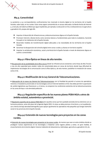 Modelo de Desarrollo de la España Vaciada v9
Pág. 20 © España Vaciada
M4.4. Conectividad
La pandemia y sus correspondientes confinamientos han mostrado la brecha digital en los territorios de la España
Vaciada, sobre todo, en los rurales. Estas zonas siguen careciendo de un acceso adecuado a la Banda Ancha de Internet
y, a menudo, de Cobertura Móvil que sigue impidiendo, por ejemplo, la educación on line, la teleasistencia o la agricultura
y ganadería 4.0, propias del siglo XXI.
● Impulsar el desarrollo de infraestructuras y telecomunicaciones dignas en la España Vaciada.
● Promover Internet y Banda Ancha como servicios básicos y fundamentales para toda la ciudadanía, haciendo
hincapié en los habitantes de la España Vaciada.
● Desarrollar modelos de transformación digital adecuados a las necesidades de los territorios de la España
Vaciada.
● Garantizar la desaparición de la brecha digital entre zonas rurales y urbanas en territorio español.
● Impulsar la vertebración económica, social y territorial de la España Vaciada a través de dotaciones dignas en
cuanto a conectividad.
M4.4.1: Fibra Óptica en líneas de alta tensión.
● Recuperación de las posibilidades de la fibra oscura desde las infraestructuras existentes como líneas de Alta Tensión
o vías de alta capacidad para ampliar nodos de conectividad plena en zonas de territorio donde haya dificultad de
implementar tecnologías de la comunicación como la fibra óptica y, de esta manera, posibilitar la instalación de nuevas
como el 5G.
M4.4.2: Modificación de la Ley General de Telecomunicaciones.
● Adecuación de la nueva Ley General de Telecomunicaciones con la finalidad de permitir el acceso de operadoras
menores e instaladores provinciales en las tecnologías como el Internet Satelital o el 5G. Ésta debe permitir la aportación
de cambio legislativos que favorezcan o, al menos, no empeoren las condiciones existentes de las telecomunicaciones
en las zonas de baja o nula densidad población.
M4.4.3: Regulación específica de los nuevos planes PEBA-NGA u otros de
ámbito estatal, autonómico o provincial.
● Regulación específica de los planes PEBA-NGA para aquellas zonas que han quedado excluidas de las anteriores con un
horizonte próximo, antes del plazo de la Agenda Digital 2025. En éstos se debe priorizar el territorio, y no la población,
con criterios de baja densidad demográfica para apoyar igualmente las operadoras más pequeñas que tengan domicilio
social en las provincias de la España Vaciada.
M4.4.4: Extensión de nuevas tecnologías para proyectos en las zonas
rurales.
● Extensión de nuevas tecnologías para proyectos en las zonas rurales, de manera que sean en estos ámbitos donde se
prodiguen nuevas experiencias en las tecnologías a implantar como lugares pilotos y evitar, en gran medida, el
ensanchamiento de la brecha digital. Estamos hablando de teleasistencia, teletrabajo, agricultura y ganadería 4.0, etc.
 