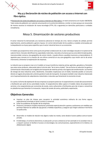 Modelo de Desarrollo de la España Vaciada v9
Pág. 21 © España Vaciada
M4.4.5: Declaración de núcleo de población con acceso a internet con
fibra óptica.
● Declaración de núcleo de población con acceso a Internet con fibra óptica, en total consonancia con el plan 100/30/30.
Todo núcleo de población con nudo de comunicación en la central de telefonía o similar no tiene porque ver encarecida
de manera excesiva la instalación de nueva tecnología (FTTH, 5G o siguientes) en domicilios particulares o unidades
inmobiliarias.
Mesa 5. Dinamización de sectores productivos
El sector industrial ha demostrado una resistencia adicional en tiempos de crisis. Genera empleo de calidad, permite
exportaciones, asienta población y genera riqueza. Un común denominador de los pueblos y ciudades amenazadas por
la despoblación es el poco peso específico que el sector industrial tiene en sus economías
El modelo que proponemos tiene como punto de partida la elaboración de un plan estratégico basado en el potencial de
cada territorio. Este plan identificará las capacidades materiales, naturales y humanas que esa zona determinada (pueblo,
mancomunidad, comarca, área geográfica de común interés…) puede ofrecer a posibles inversores y emprendedores. El
siguiente paso consiste en la creación de una oficina comercial en esa zona geográfica cuya misión será la de atraer
inversiones y fomentar la implantación de empresas.
La industria que se propone crear en el modelo es la que transforma materias primas agrícolas, ganaderas y forestales
que estas zonas producen, abarcando todo el ciclo de valor “de la tierra al plato”. De esa forma se reducirán los gastos y
contaminación relacionados con la logística de transporte de materias primas a los lugares de transformación. Las fuentes
de energía de estas industrias serán, idealmente, renovables respetuosas con el medio, haciendo posible un consumo
directo en lugares de producción y disminuyendo el coste de transporte. Se propone también crear industria relacionada
con el aprovechamiento de subproductos industriales o naturales que fomentarán la economía circular
En cuanto a la forma de explotación de esas empresas se propone potenciar el cooperativismo a través del asesoramiento
y facilitación por parte de las autoridades locales. El cooperativismo debe superar el modelo clásico de proporcionar
servicios a los cooperativistas por economías de escala, como carburantes o fertilizantes para dar el paso a convertirse
en plataformas que fomenten la innovación, mejora de canales de venta, publicidad y exportación.
Objetivos Generales
● Impulsar un plan de choque para recuperar la actividad económica ordinaria de una forma segura,
especialmente orientada al sector turístico y comercial.
● Evitar los problemas de liquidez de las empresas.
● Preservar y fortalecer el tejido empresarial, prestando especial atención a pymes y autónomos con medidas que
permitan hibernar las salidas de caja gracias a medidas específicas; y asegurar que ningún colectivo ni territorio
se queda atrás.
● Desarrollar un modelo de relación más digital a todos los niveles, tanto desde el sector público como el sector
privado.
● El teletrabajo, el comercio electrónico, la educación y el ocio a distancia se han asentado en la sociedad. Esto va
a requerir avanzar en facilitar el acceso a la tecnología y las comunicaciones, especialmente en lo relativo a la
alfabetización digital.
 