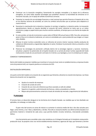 Modelo de Desarrollo de la España Vaciada v9
Pág. 22 © España Vaciada
● Continuar con la transición energética, fomentando las energías renovables y la mejora de la eficiencia
energética, así como todas aquellas tecnologías que posibiliten alcanzar la neutralidad de emisiones en el
horizonte marcado, con el apoyo de señales económicas correctas.
● Fomentar la creación de una estrategia financiera a nivel nacional que permita financiar el impacto de la crisis
en los distintos sectores de actividad, así como los cambios estructurales que se precisen para adaptarse al
nuevo entorno.
● Garantizar la reactivación de la industria e impulsar el reciclaje, la logística, la industria verde y la innovación
agroalimentaria, dando un impulso decidido al conjunto del sector industrial en tanto que es un motor
económico y juega un papel tractor para muchos sectores auxiliares, al tiempo que es una fuente de empleo de
calidad.
● En este sentido, se trata de incrementar su peso sobre el PIB del 14% actual hasta el 20%. Para ello, será preciso
poner el foco en la industria tradicional, así como en actividades pre y post producción que tengan un mayor
valor añadido.
● Afianzar el sector turístico sostenible como un referente de turismo interior nacional, diseñar productos de
calidad con diferenciación y singularidad, digitalizar el sector, fortalecer la promoción interna y lanzarlos a nivel
internacional.
● Potenciar las estrategias de promoción unificada dentro de la estrategia regional y nacional, inventariar,
actualizar y exponer los potenciales de la España Vaciada con un prisma de atraer turistas separado del modo
institucional a través de una promoción centrada en el cliente y sus tipologías y no en la entidad que la realiza.
COMERCIO Y EMPRENDIMIENTO
Dentro del modelo se proponen medidas que incentiven el consumo local, tanto en establecimientos y empresas locales
como de producto km0, con impacto positivo en emisiones de CO2.
DIGITALIZACIÓN EMPRESARIAL
Una parte central del modelo es la creación de un organismo que fomente y dinamice la creación de empresas. Las líneas
básicas de actuación son las siguientes:
• Ayuda a la creación de empresas
• Creación de canales de venta
• Creación de una marca de referencia que lleve asociado un sello de calidad
• Soporte en la gestión y administración de facturas, cobros, proveedores y clientes
• Mejora del posicionamiento comercial a través de estudios de mercado y seguimiento de indicadores
TURISMO
El turismo tiene un desarrollo desigual en los territorios de la España Vaciada. Las medidas que se han diseñado son
aplicables, sin embargo, en todos ellos
El gran reto del turismo en zonas de interior es aumentar la estancia media del día o dos días actuales para
llegar, como mínimo, a los 7 días e, idealmente, a 10 días. Para ello es necesario diseñar una oferta turística basada en el
patrimonio material e inmaterial de cada zona y que permita diseñar circuitos temáticos, intercalando actividades
lúdicas.
Una herramienta para consolidar estas rutas temáticas es el triángulo formado por la hostelería-restauración-
producción local. Se propone crear una red de establecimientos hoteleros y agencias de viaje, que fomenten y formen
 