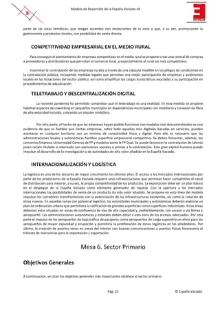 Modelo de Desarrollo de la España Vaciada v9
Pág. 23 © España Vaciada
parte de las rutas temáticas; que tengan acuerdos con restaurantes de la zona y que, a su vez, promocionen la
gastronomía y productos locales, con posibilidad de venta directa.
COMPETITIVIDAD EMPRESARIAL EN EL MEDIO RURAL
Para conseguir el asentamiento de empresas competitivas en el medio rural se propone crear una central de compras
a proveedores y distribuidores que permitan al comercio local ,y especialmente al rural ser más competitivos.
Incentivar la contratación de las empresas rurales a través de una cláusula medible en los pliegos de condiciones en
la contratación pública, incluyendo medidas legales que permitan una mejor participación de empresas y autónomos
locales en las licitaciones del sector público, así como simplificar las cargas burocráticas asociadas a su participación en
procedimientos de adjudicación.
TELETRABAJO Y DESCENTRALIZACIÓN DIGITAL
La reciente pandemia ha permitido comprobar que el teletrabajo es una realidad. En esta medida se propone
habilitar espacios de coworking en pequeños municipios en dependencias municipales con mobiliario y conexión de fibra
de alta velocidad incluida, cobrando un alquiler simbólico.
Por otra parte, el hecho de que las empresas hayan podido funcionar con modelos más descentralizados es una
evidencia de que es factible que ciertas empresas, sobre todo aquellas más digitales basadas en servicios, pueden
asentarse en cualquier territorio con un mínimo de conectividad física y digital. Para ello es necesario que las
administraciones locales y autonómicas faciliten superficie empresarial competitiva. Se deben fomentar, además, los
convenios Empresa-Universidad-Centros de FP y modelos como la FP Dual. Se puede favorecer la contratación de talento
joven recién titulado o retornado con exenciones sociales o primas a la contratación. Este gran capital humano puede
impulsar el desarrollo de la investigación y de actividades de alto valor añadido en la España Vaciada.
INTERNACIONALIZACIÓN Y LOGÍSTICA
La logística es uno de los sectores de mayor crecimiento los últimos años. El acceso a los mercados internacionales por
parte de los productores de la España Vaciada requiere unas infraestructuras que permitan hacer competitivo el canal
de distribución para mejorar, a su vez, la propia competitividad de los productos. La exportación debe ser un pilar básico
en el despegue de la España Vaciada como elemento generador de riqueza. Con la apertura a los mercados
internacionales las posibilidades de venta de un producto da más valor añadido. Se propone en esta línea del modelo
impulsar los corredores transfronterizos con la potenciación de las infraestructuras existentes, así como la creación de
otros nuevos. En aquellas zonas con potencial logístico, las autoridades municipales y autonómicas deberán elaborar un
plan de ordenación urbana que permitiera la calificación de grandes superficies como superficies industriales. Estas áreas
deberían estar situadas en zonas de confluencia de vías de alta capacidad y, preferiblemente, con acceso a vía férrea y
aeropuerto. Las administraciones autonómicas y estatales deben dotar a esta zona de los accesos adecuados. Por otra
parte el impulso de los aeropuertos de bajo tráfico de pasajeros como aeropuertos de carga supondría un alivio para los
aeropuertos de mayor capacidad y ocupación y permitiría la proliferación de zonas logísticas en los alrededores. Por
último, la creación de puertos secos en zonas del interior con buenas comunicaciones a puertos físicos favorecería el
tránsito de mercancías para la importación / exportación
Mesa 6. Sector Primario
Objetivos Generales
A continuación, se citan los objetivos generales más importantes relativos al sector primario:
 