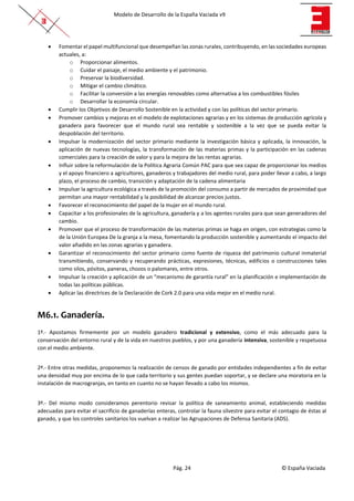 Modelo de Desarrollo de la España Vaciada v9
Pág. 24 © España Vaciada
• Fomentar el papel multifuncional que desempeñan las zonas rurales, contribuyendo, en las sociedades europeas
actuales, a:
o Proporcionar alimentos.
o Cuidar el paisaje, el medio ambiente y el patrimonio.
o Preservar la biodiversidad.
o Mitigar el cambio climático.
o Facilitar la conversión a las energías renovables como alternativa a los combustibles fósiles
o Desarrollar la economía circular.
• Cumplir los Objetivos de Desarrollo Sostenible en la actividad y con las políticas del sector primario.
• Promover cambios y mejoras en el modelo de explotaciones agrarias y en los sistemas de producción agrícola y
ganadera para favorecer que el mundo rural sea rentable y sostenible a la vez que se pueda evitar la
despoblación del territorio.
• Impulsar la modernización del sector primario mediante la investigación básica y aplicada, la innovación, la
aplicación de nuevas tecnologías, la transformación de las materias primas y la participación en las cadenas
comerciales para la creación de valor y para la mejora de las rentas agrarias.
• Influir sobre la reformulación de la Política Agraria Común PAC para que sea capaz de proporcionar los medios
y el apoyo financiero a agricultores, ganaderos y trabajadores del medio rural, para poder llevar a cabo, a largo
plazo, el proceso de cambio, transición y adaptación de la cadena alimentaria
• Impulsar la agricultura ecológica a través de la promoción del consumo a partir de mercados de proximidad que
permitan una mayor rentabilidad y la posibilidad de alcanzar precios justos.
• Favorecer el reconocimiento del papel de la mujer en el mundo rural.
• Capacitar a los profesionales de la agricultura, ganadería y a los agentes rurales para que sean generadores del
cambio.
• Promover que el proceso de transformación de las materias primas se haga en origen, con estrategias como la
de la Unión Europea De la granja a la mesa, fomentando la producción sostenible y aumentando el impacto del
valor añadido en las zonas agrarias y ganadera.
• Garantizar el reconocimiento del sector primario como fuente de riqueza del patrimonio cultural inmaterial
transmitiendo, conservando y recuperando prácticas, expresiones, técnicas, edificios o construcciones tales
como silos, pósitos, paneras, chozos o palomares, entre otros.
• Impulsar la creación y aplicación de un “mecanismo de garantía rural” en la planificación e implementación de
todas las políticas públicas.
• Aplicar las directrices de la Declaración de Cork 2.0 para una vida mejor en el medio rural.
M6.1. Ganadería.
1º.- Apostamos firmemente por un modelo ganadero tradicional y extensivo, como el más adecuado para la
conservación del entorno rural y de la vida en nuestros pueblos, y por una ganadería intensiva, sostenible y respetuosa
con el medio ambiente.
2º.- Entre otras medidas, proponemos la realización de censos de ganado por entidades independientes a fin de evitar
una densidad muy por encima de lo que cada territorio y sus gentes puedan soportar, y se declare una moratoria en la
instalación de macrogranjas, en tanto en cuanto no se hayan llevado a cabo los mismos.
3º.- Del mismo modo consideramos perentorio revisar la política de saneamiento animal, estableciendo medidas
adecuadas para evitar el sacrificio de ganaderías enteras, controlar la fauna silvestre para evitar el contagio de éstas al
ganado, y que los controles sanitarios los vuelvan a realizar las Agrupaciones de Defensa Sanitaria (ADS).
 