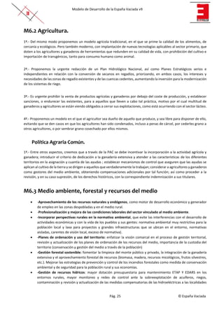 Modelo de Desarrollo de la España Vaciada v9
Pág. 25 © España Vaciada
M6.2 Agricultura.
1º.- Del mismo modo proponemos un modelo agrícola tradicional, en el que se prime la calidad de los alimentos, de
cercanía y ecológicos. Pero también moderno, con implantación de nuevas tecnologías aplicables al sector primario, que
doten a los agricultores y ganaderos de herramientas que redunden en su calidad de vida, con prohibición del cultivo e
importación de transgénicos, tanto para consumo humano como animal.
2º.- Proponemos la urgente redacción de un Plan Hidrológico Nacional, así como Planes Estratégicos serios e
independientes en relación con la conversión de secanos en regadíos, priorizando, en ambos casos, los intereses y
necesidades de las zonas de regadío existentes y de las cuencas cedentes, aumentando la inversión para la modernización
de los sistemas de riego.
3º.- Es urgente prohibir la venta de productos agrícolas y ganaderos por debajo del coste de producción, y establecer
sanciones, o endurecer las existentes, para a aquellos que lleven a cabo tal práctica, motivo por el cual multitud de
ganaderos y agricultores se están viendo obligados a cerrar sus explotaciones, como está ocurriendo con el sector lácteo.
4º.- Proponemos un modelo en el que el agricultor sea dueño de aquello que produce, y sea libre para disponer de ello,
evitando que se den casos en que los agricultores han sido condenados, incluso a penas de cárcel, por cederles grano a
otros agricultores, o por sembrar grano cosechado por ellos mismos.
Política Agraria Común.
1º.- Entre otros aspectos, creemos que a través de la PAC se debe incentivar la incorporación a la actividad agrícola y
ganadera; introducir el criterio de dedicación a la ganadería extensiva y atender a las características de los diferentes
territorios en la asignación y cuantía de las ayudas ; establecer mecanismos de control que aseguren que las ayudas se
aplican al cultivo de la tierra y se dirigen a aquellos que verdaderamente la trabajan; considerar a agricultores y ganaderos
como gestores del medio ambiente, obteniendo compensaciones adicionales por tal función; así como proceder a la
revisión, y en su caso supresión, de los derechos históricos, con la correspondiente indemnización a sus titulares.
M6.3 Medio ambiente, forestal y recursos del medio
• -Aprovechamiento de los recursos naturales y endógenos, como motor de desarrollo económico y generador
de empleo en las zonas despobladas y en el medio rural.
• -Profesionalización y mejora de las condiciones laborales del sector vinculado al medio ambiente.
• -Incorporar perspectivas rurales en la normativa ambiental, que evite las interferencias con el desarrollo de
actividades económicas y con la vida de los pueblos y sus gentes: normativa ambiental muy restrictiva para la
población local y laxa para proyectos y grandes infraestructuras que se ubican en el entorno, normativas
aisladas, carentes de visión local, exceso de normativa).
• -Planes de ordenación y uso del territorio: enfatizar la visión comarcal en el proceso de gestión territorial,
revisión y actualización de los planes de ordenación de los recursos del medio, importancia de la custodia del
territorio (conservación y gestión del medio a través de la población)
• -Gestión forestal sostenible: fomentar la limpieza del monte público y privado, la integración de la ganadería
extensiva y el aprovechamiento forestal de recursos (biomasa, madera, recursos micológicos, frutos silvestres,
etc.). Mejorar las estrategias de prevención y control de los incendios forestales como medida de conservación
ambiental y de seguridad para la población rural y sus economías.
• -Gestión de recursos hídricos: mayor dotación presupuestaria para mantenimiento ETAP Y EDARS en los
entornos rurales, mayor monitoreo y redes de control ante la sobreexplotación de acuíferos, riegos,
contaminación y revisión y actualización de las medidas compensatorias de las hidroeléctricas a las localidades
 