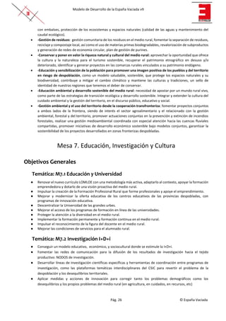 Modelo de Desarrollo de la España Vaciada v9
Pág. 26 © España Vaciada
con embalses, protección de los ecosistemas y espacios naturales (calidad de las aguas y mantenimiento del
caudal ecológico).
• -Gestión de residuos: gestión comunitaria de los residuos en el medio rural, fomentar la separación de residuos,
reciclaje y compostaje local, así como el uso de materias primas biodegradables, revalorización de subproductos
y generación de redes de economía circular, plan de gestión de purines.
• -Conservar y poner en valor la riqueza natural y cultural del medio rural: aprovechar la oportunidad que ofrece
la cultura y la naturaleza para el turismo sostenible, recuperar el patrimonio etnográfico en desuso y/o
deteriorado, identificar y generar proyectos en las comarcas rurales vinculados a su patrimonio endógeno.
• -Educación y sensibilización de la población para promover una imagen positiva de los pueblos y del territorio
en riesgo de despoblación, como un modelo saludable, sostenible, que protege los espacios naturales y su
biodiversidad, contribuye a mitigar el cambio climático y mantiene las culturas y tradiciones, un sello de
identidad de nuestras regiones que tenemos el deber de conservar.
• -Educación ambiental y desarrollo sostenible del medio rural: necesidad de apostar por un mundo rural vivo,
como parte de las estrategias de transición ecológica y desarrollo sostenible. Integrar y extender la cultura del
cuidado ambiental y la gestión del territorio, en el discurso público, educativo y social.
• -Gestión ambiental y el uso del territorio desde la cooperación transfronteriza: fomentar proyectos conjuntos
a ambos lados de la frontera, siendo de interés el sector agroalimentario y el relacionado con la gestión
ambiental, forestal y del territorio, promover actuaciones conjuntas en la prevención y extinción de incendios
forestales, realizar una gestión medioambiental coordinada con especial atención hacia las cuencas fluviales
compartidas, promover iniciativas de desarrollo económico sostenible bajo modelos conjuntos, garantizar la
sostenibilidad de los proyectos desarrollados en zonas fronterizas despobladas.
Mesa 7. Educación, Investigación y Cultura
Objetivos Generales
Temática: M7.1 Educación y Universidad
● Renovar el nuevo currículo LOMLOE con una metodología más activa, adaptarlo al contexto, apoyar la formación
emprendedora y dotarlo de una visión proactiva del medio rural.
● Impulsar la creación de la Formación Profesional Rural que forme profesionales y apoye el emprendimiento.
● Mejorar y modernizar la oferta educativa de los centros educativos de las provincias despobladas, con
programas de innovación educativa.
● Descentralizar la Universidad de las grandes urbes.
● Mejorar el acceso de los programas de formación en línea de las universidades.
● Proteger la atención a la diversidad en el medio rural.
● Implementar la formación permanente y formación continua en el medio rural.
● Impulsar el reconocimiento de la figura del docente en el medio rural.
● Mejorar las condiciones de servicios para el alumnado rural.
Temática: M7.2 Investigación I+D+i
● Conseguir un modelo educativo, económico, y sociocultural donde se estimule la I+D+i.
● Fomentar las redes de comunicación para la difusión de los resultados de investigación hacia el tejido
productivo: NODOS de investigación.
● Desarrollar líneas de investigación científicas específicas y herramientas de coordinación entre programas de
investigación, como las plataformas temáticas interdisciplinares del CSIC para revertir el problema de la
despoblación y los desequilibrios territoriales.
● Aplicar medidas y acciones de innovación para corregir tanto los problemas demográficos como los
desequilibrios y los propios problemas del medio rural (en agricultura, en cuidados, en recursos, etc)
 