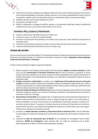 Modelo de Desarrollo de la España Vaciada v9
Pág. 27 © España Vaciada
● Desarrollar una línea de investigación de la Agencia Estatal de la Ciencia con el objetivo de generar interacciones
entre las áreas despobladas y las grandes ciudades, para que en las comarcas despobladas del medio rural y en
las pequeñas ciudades surjan, por efecto del contacto con el dinamismo urbano, nuevas oportunidades.
● Establecer vínculos entre la cultura tradicional y la I+D+i.
● Promocionar y divulgar la I+D+i.
● Diseñar e implementar un programa científico, riguroso, y con aplicación directa que reduzca los efectos del
impacto de los purines y que convierta estos residuos en un recurso
Temática: M7.3 Cultura y Patrimonio
● Impulsar la dinamización del tejido cultural en el medio rural.
● Fomentar el acceso a la cultura en la España Vaciada.
● Garantizar la conservación del patrimonio en el medio rural a través de un plan nacional de restauración de
dicho patrimonio.
● Fomentar el asociacionismo cultural en el medio rural como elemento de cohesión y dinamización social.
● Impulsar la descentralización del ámbito cultural en el medio rural.
Líneas de acción
Son cinco ejes de acción los que desde Mesa 7 han servido para plantear el modelo de desarrollo que queremos para los
territorios de la España Vaciada en el ámbito de la Educación, Innovación y Cultura: Adaptación, Descentralización,
Protección, Reconocimiento, e Innovación.
En base a ellos se pretende conseguir los siguientes objetivos:
1. Educar y preparar a los ciudadanos de los pueblos del futuro conlleva adaptar el currículo educativo al medio
rural, así como descentralizar la Formación Profesional rural. Se trata de preservar y aprovechar al mismo
tiempo, de manera sostenible, los recursos de nuestros territorios despoblados. Con la descentralización de los
trabajos relacionados con el medioambiente, forestales, con la agricultura o la ganadería, dejarán de estar en
las grandes urbes.
2. Proteger la atención a la diversidad en el medio rural, e implementar la formación permanente y formación
continua. Con estas medidas se podría evitar el abandono escolar y la pérdida de ningún talento, por un lado; y
se daría la oportunidad a los territorios despoblados de ofrecer todo su potencial histórico y patrimonial, para
ponerlo al servicio de la formación reglada o no reglada.
3. Reconocer la figura del docente en el medio rural, porque son los que trabajan en proximidad con la comunidad
educativa, los agentes sociales y con el entorno. A través de los docentes, y del profesional rural, se fomenta la
vinculación al entorno y el arraigo.
4. Descentralizar la Universidad de las grandes urbes. La implantación de la Universidad descentralizada por la
España vaciada permitiría instantáneamente cortar la sangría de fuga de cerebros. En el medio plazo los
recursos materiales, y humanos necesarios para una actividad diaria universitaria, ayudarían a potenciar las
economías de los territorios. Y en general, el contacto directo de la Institución Universitaria con el territorio
proporcionaría una visión y unas experiencias imposibles de alcanzar en el medio urbano, que a buen seguro
influirían en los enfoques de los planes de estudio.
5. Conseguir un modelo educativo, económico, y sociocultural donde se estimule la I+D+I. Una vez implantada
la Universidad en el medio rural, esto generará un desarrollo de proyectos de I+D+I a todos los niveles en esas
zonas.
6. Fomentar las redes de comunicación para la difusión de los resultados de investigación hacia el tejido
productivo: NODOS de investigación. Como ejemplo están los nodos de innovación que se llevan
desarrollando desde el 2003 en el Reino Unido con grandes resultados.
 
