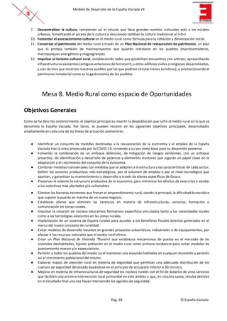 Modelo de Desarrollo de la España Vaciada v9
Pág. 28 © España Vaciada
7. Descentralizar la cultura, rompiendo así el vínculo que lleva grandes eventos culturales solo a los núcleos
urbanos, fomentando el acceso de la cultura y vinculando también la cultura tradicional al I+D+I.
10. Fomentar el asociacionismo cultural en el medio rural como fórmula para la cohesión y dinamización social.
11. Conservar el patrimonio del medio rural a través de un Plan Nacional de restauración de patrimonio, un plan
que lo proteja también de macroproyectos que quieren instalarse en los pueblos (macrovertederos,
macroparques energéticos y magrogranjas).
12. Impulsar el turismo cultural rural, estableciendo redes que posibiliten encuentros con artistas; aprovechando
infraestructuras existentes (antiguas estaciones de ferrocarril, u otros edificios civiles o religiosos desacralizados,
y vías de tren que recorren nuestros pueblos por las que podrían circular trenes turísticos); o promocionando el
patrimonio inmaterial como es la gastronomía de los pueblos.
Mesa 8. Medio Rural como espacio de Oportunidades
Objetivos Generales
Como se ha descrito anteriormente, el objetivo principal es revertir la despoblación que sufre el medio rural en lo que se
denomina la España Vaciada. Por tanto, se pueden resumir en los siguientes objetivos principales, desarrollados
ampliamente en cada una de las líneas de actuación posteriores.
● Identificar un conjunto de medidas destinadas a la recuperación de la economía y el empleo de la España
Vaciada tras la crisis provocada por la COVID-19, sirviendo a su vez como base para su desarrollo posterior.
● Fomentar la combinación de un enfoque defensivo, de mitigación de riesgos existentes, con un enfoque
proactivo, de identificación y desarrollo de palancas y elementos tractores que jugarán un papel clave en la
adaptación y el crecimiento del conjunto de la economía.
● Combinar medidas transversales con medidas que se adapten a la estructura y las características de cada sector.
Definir los sectores productivos más estratégicos, por el volumen de empleo o por el nivel tecnológico que
aportan, y garantizar su mantenimiento y desarrollo a través de planes específicos de futuro.
● Preservar al máximo la estructura productiva de la economía, para minimizar los efectos de esta crisis y ayudar
a los colectivos más afectados y/o vulnerables.
● Eliminar las barreras existentes que frenan el emprendimiento rural, siendo la principal, la dificultad burocrática
que supone la puesta en marcha de un nuevo negocio.
● Establecer planes que eliminen las carencias en materia de infraestructuras, servicios, formación o
comunicación en zonas rurales.
● Impulsar la creación de núcleos educativos formativos específicos vinculados tanto a las necesidades locales
como a las tecnologías existentes en las zonas rurales.
● Implantación de un sistema de tiquets rurales para acceder a los beneficios fiscales directos generados en el
marco del nuevo concepto de ruralidad.
● Evitar modelos de desarrollo basados en grandes proyectos urbanísticos, industriales o de equipamientos, por
afectar a los recursos naturales que el medio rural ofrece.
● Crear un Plan Nacional de Vivienda “Rural+1 que establezca mecanismos de puesta en el mercado de las
viviendas deshabitadas, fijando población en el medio rural como primera residencia para evitar modelos de
asentamiento masivo y/o especulativos.
● Permitir a todos los pueblos del medio rural mantener una vivienda habitable en cualquier momento y permitir
así el crecimiento poblacional del mismo.
● Elaborar mapas de atención rural en materia de seguridad que permitan una adecuada distribución de los
cuerpos de seguridad del estado basándose en el principio de actuación inferior a 30 minutos.
● Mejorar en materia de infraestructuras de seguridad los núcleos rurales con el fin de dotarlos de unos servicios
que faciliten una primera intervención local primordial en este ámbito y que, en muchos casos, resulta decisiva
en el resultado final una vez hayan intervenido los agentes de seguridad.
 