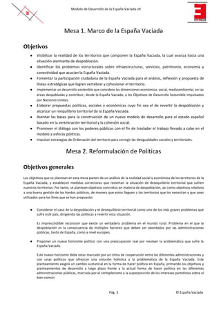 Modelo de Desarrollo de la España Vaciada v9
Pág. 3 © España Vaciada
Mesa 1. Marco de la España Vaciada
Objetivos
● Visibilizar la realidad de los territorios que componen la España Vaciada, la cual avanza hacia una
situación alarmante de despoblación.
● Identificar los problemas estructurales sobre infraestructuras, servicios, patrimonio, economía y
conectividad que acucian la España Vaciada.
● Fomentar la participación ciudadana de la España Vaciada para el análisis, reflexión y propuesta de
líneas estratégicas que logren vertebrar y cohesionar el territorio.
● Implementar un desarrollo sostenible que considere las dimensiones económica, social, medioambiental, en las
áreas despobladas y contribuir, desde la España Vaciada, a los Objetivos de Desarrollo Sostenible impulsados
por Naciones Unidas.
● Elaborar propuestas políticas, sociales y económicas cuyo fin sea el de revertir la despoblación y
alcanzar un reequilibrio territorial de la España Vaciada.
● Asentar las bases para la construcción de un nuevo modelo de desarrollo para el estado español
basado en la vertebración territorial y la cohesión social.
● Promover el diálogo con los poderes públicos con el fin de trasladar el trabajo llevado a cabo en el
modelo a esferas políticas.
● Impulsar estrategias de Ordenación del territorio para corregir las desigualdades sociales y territoriales.
Mesa 2. Reformulación de Políticas
Objetivos generales
Los objetivos que se plantean en esta mesa parten de un análisis de la realidad social y económica de los territorios de la
España Vaciada, y establecen medidas correctoras que reviertan la situación de desequilibrio territorial que sufren
nuestros territorios. Por tanto, se plantean objetivos concretos en materia de despoblación, así como objetivos relativos
a una buena gestión de los fondos públicos, de manera que estos lleguen a los territorios que los necesitan y que sean
utilizados para los fines que se han propuesto:
● Considerar el caso de la despoblación y el desequilibrio territorial como uno de los más graves problemas que
sufre este país, dirigiendo las políticas a revertir esta situación.
Es imprescindible reconocer que existe un verdadero problema en el mundo rural. Problema en el que la
despoblación es la consecuencia de múltiples factores que deben ser abordados por las administraciones
públicas, tanto de España, como a nivel europeo.
● Proponer un nuevo horizonte político con una preocupación real por resolver la problemática que sufre la
España Vaciada.
Este nuevo horizonte debe estar marcado por un clima de cooperación entre las diferentes administraciones y
con unas políticas que ofrezcan una solución holística a la problemática de la España Vaciada. Este
planteamiento exigirá un cambio sustancial en la forma de hacer política en España, primando los objetivos y
planteamientos de desarrollo a largo plazo frente a la actual forma de hacer política en las diferentes
administraciones públicas, marcada por el cortoplacismo y la superposición de los intereses partidistas sobre el
bien común.
 
