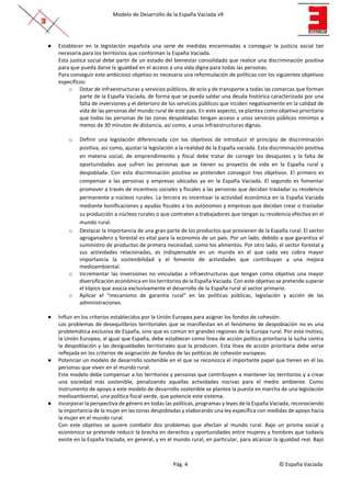 Modelo de Desarrollo de la España Vaciada v9
Pág. 4 © España Vaciada
● Establecer en la legislación española una serie de medidas encaminadas a conseguir la justicia social tan
necesaria para los territorios que conforman la España Vaciada.
Esta justica social debe partir de un estado del bienestar consolidado que realice una discriminación positiva
para que pueda darse la igualdad en el acceso a una vida digna para todas las personas.
Para conseguir este ambicioso objetivo es necesaria una reformulación de políticas con los siguientes objetivos
específicos:
o Dotar de infraestructuras y servicios públicos, de ocio y de transporte a todas las comarcas que forman
parte de la España Vaciada, de forma que se pueda saldar una deuda histórica caracterizada por una
falta de inversiones y el deterioro de los servicios públicos que inciden negativamente en la calidad de
vida de las personas del mundo rural de este país. En este aspecto, se plantea como objetivo prioritario
que todas las personas de las zonas despobladas tengan acceso a unos servicios públicos mínimos a
menos de 30 minutos de distancia, así como, a unas infraestructuras dignas.
o Definir una legislación diferenciada con los objetivos de introducir el principio de discriminación
positiva, así como, ajustar la legislación a la realidad de la España vaciada. Esta discriminación positiva
en materia social, de emprendimiento y fiscal debe tratar de corregir los desajustes y la falta de
oportunidades que sufren las personas que se tienen su proyecto de vida en la España rural y
despoblada. Con esta discriminación positiva se pretenden conseguir tres objetivos. El primero es
compensar a las personas y empresas ubicadas ya en la España Vaciada. El segundo es fomentar
promover a través de incentivos sociales y fiscales a las personas que decidan trasladar su residencia
permanente a núcleos rurales. La tercera es incentivar la actividad económica en la España Vaciada
mediante bonificaciones y ayudas fiscales a los autónomos y empresas que decidan crear o trasladar
su producción a núcleos rurales o que contraten a trabajadores que tengan su residencia efectiva en el
mundo rural.
o Destacar la importancia de una gran parte de los productos que provienen de la España rural. El sector
agroganadero y forestal es vital para la economía de un país. Por un lado, debido a que garantiza el
suministro de productos de primera necesidad, como los alimentos. Por otro lado, el sector forestal y
sus actividades relacionadas, es indispensable en un mundo en el que cada vez cobra mayor
importancia la sostenibilidad y el fomento de actividades que contribuyan a una mejora
medioambiental.
o Incrementar las inversiones no vinculadas a infraestructuras que tengan como objetivo una mayor
diversificación económica en los territorios de la España Vaciada. Con este objetivo se pretende superar
el tópico que asocia exclusivamente el desarrollo de la España rural al sector primario.
o Aplicar el “mecanismo de garantía rural” en las políticas públicas, legislación y acción de las
administraciones.
● Influir en los criterios establecidos por la Unión Europea para asignar los fondos de cohesión.
Los problemas de desequilibrios territoriales que se manifiestan en el fenómeno de despoblación no es una
problemática exclusiva de España, sino que es común en grandes regiones de la Europa rural. Por este motivo,
la Unión Europea, al igual que España, debe establecer como línea de acción política prioritaria la lucha contra
la despoblación y las desigualdades territoriales que la producen. Esta línea de acción prioritaria debe verse
reflejada en los criterios de asignación de fondos de las políticas de cohesión europeas.
● Potenciar un modelo de desarrollo sostenible en el que se reconozca el importante papel que tienen en él las
personas que viven en el mundo rural.
Este modelo debe compensar a los territorios y personas que contribuyen a mantener los territorios y a crear
una sociedad más sostenible, penalizando aquellas actividades nocivas para el medio ambiente. Como
instrumento de apoyo a este modelo de desarrollo sostenible se plantea la puesta en marcha de una legislación
medioambiental, una política fiscal verde, que potencie este sistema.
● Incorporar la perspectiva de género en todas las políticas, programas y leyes de la España Vaciada, reconociendo
la importancia de la mujer en las zonas despobladas y elaborando una ley específica con medidas de apoyo hacia
la mujer en el mundo rural.
Con este objetivo se quiere combatir dos problemas que afectan al mundo rural. Bajo un prisma social y
económico se pretende reducir la brecha en derechos y oportunidades entre mujeres y hombres que todavía
existe en la España Vaciada, en general, y en el mundo rural, en particular, para alcanzar la igualdad real. Bajo
 