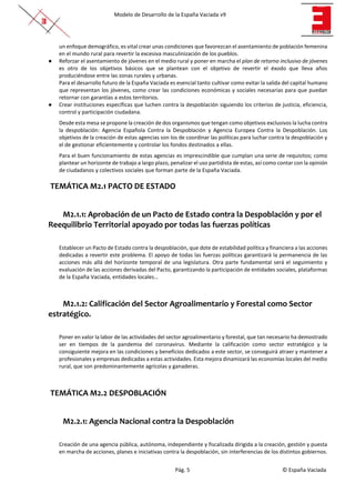 Modelo de Desarrollo de la España Vaciada v9
Pág. 5 © España Vaciada
un enfoque demográfico, es vital crear unas condiciones que favorezcan el asentamiento de población femenina
en el mundo rural para revertir la excesiva masculinización de los pueblos.
● Reforzar el asentamiento de jóvenes en el medio rural y poner en marcha el plan de retorno inclusivo de jóvenes
es otro de los objetivos básicos que se plantean con el objetivo de revertir el éxodo que lleva años
produciéndose entre las zonas rurales y urbanas.
Para el desarrollo futuro de la España Vaciada es esencial tanto cultivar como evitar la salida del capital humano
que representan los jóvenes, como crear las condiciones económicas y sociales necesarias para que puedan
retornar con garantías a estos territorios.
● Crear instituciones específicas que luchen contra la despoblación siguiendo los criterios de justicia, eficiencia,
control y participación ciudadana.
Desde esta mesa se propone la creación de dos organismos que tengan como objetivos exclusivos la lucha contra
la despoblación: Agencia Española Contra la Despoblación y Agencia Europea Contra la Despoblación. Los
objetivos de la creación de estas agencias son los de coordinar las políticas para luchar contra la despoblación y
el de gestionar eficientemente y controlar los fondos destinados a ellas.
Para el buen funcionamiento de estas agencias es imprescindible que cumplan una serie de requisitos; como
plantear un horizonte de trabajo a largo plazo, penalizar el uso partidista de estas, así como contar con la opinión
de ciudadanos y colectivos sociales que forman parte de la España Vaciada.
TEMÁTICA M2.1 PACTO DE ESTADO
M2.1.1: Aprobación de un Pacto de Estado contra la Despoblación y por el
Reequilibrio Territorial apoyado por todas las fuerzas políticas
Establecer un Pacto de Estado contra la despoblación, que dote de estabilidad política y financiera a las acciones
dedicadas a revertir este problema. El apoyo de todas las fuerzas políticas garantizará la permanencia de las
acciones más allá del horizonte temporal de una legislatura. Otra parte fundamental será el seguimiento y
evaluación de las acciones derivadas del Pacto, garantizando la participación de entidades sociales, plataformas
de la España Vaciada, entidades locales…
M2.1.2: Calificación del Sector Agroalimentario y Forestal como Sector
estratégico.
Poner en valor la labor de las actividades del sector agroalimentario y forestal, que tan necesario ha demostrado
ser en tiempos de la pandemia del coronavirus. Mediante la calificación como sector estratégico y la
consiguiente mejora en las condiciones y beneficios dedicados a este sector, se conseguirá atraer y mantener a
profesionales y empresas dedicadas a estas actividades. Esta mejora dinamizará las economías locales del medio
rural, que son predominantemente agrícolas y ganaderas.
TEMÁTICA M2.2 DESPOBLACIÓN
M2.2.1: Agencia Nacional contra la Despoblación
Creación de una agencia pública, autónoma, independiente y fiscalizada dirigida a la creación, gestión y puesta
en marcha de acciones, planes e iniciativas contra la despoblación, sin interferencias de los distintos gobiernos.
 
