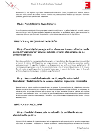 Modelo de Desarrollo de la España Vaciada v9
Pág. 6 © España Vaciada
Esta medida ha sido la piedra angular del éxito en repoblación en las Tierras Altas de Escocia. Además, el hecho
de que la institución sea de carácter nacional permite que pueda coordinar medidas que afecten a diferentes
comarcas, provincias o comunidades autónomas.
M2.2.2: Plan de Retorno Joven Inclusivo.
Creación de sistemas de incentivos que atraigan a jóvenes que crecieron en la España Vaciada pero que tuvieron
que marchar en busca de oportunidades laborales o educativas. La pérdida de talento joven es uno de los
mayores problemas que afecta a la despoblación y esta medida se propone revertir el problema.
TEMÁTICA M2.3 REEQUILIBRIO Y COHESIÓN
M2.3.1: Plan 100/30/30 para garantizar el acceso a la conectividad de banda
ancha, infraestructuras y servicios públicos cercanos a las personas de las
zonas despobladas.
Garantizar que todos los municipios de España cumplen un triple objetivo: Que dispongan de una conectividad
a internet de mínimo 100 Megabytes, que tengan acceso a los servicios sanitarios, educativos, sociales,
culturales, de ocio y de seguridad ciudadana en un desplazamiento que conlleve un tiempo igual o inferior a 30
minutos, y que tengan acceso a vías de alta capacidad (autovías y vías de ferrocarril) a un máximo de 30 minutos.
De este modo, se podría garantizar los servicios básicos para el sustento de la vida y para el desarrollo
profesional y personal en cualquier punto de la geografía nacional.
M2.3.2: Nuevo modelo de cohesión social y equilibrio territorial:
financiación y fortalecimiento de los entes locales y organismos comarcales.
Avance hacia un nuevo modelo con tres vértices: La creación de nuevos fondos de cohesión en diferentes
ámbitos y criterios de reparto para favorecer las zonas más despobladas, la creación donde no las hubiere de
demarcaciones territoriales inferiores a la provincia que faciliten la adaptación de las medidas a la realidad
territorial concreta de cada lugar, y la creación de una oficina técnica en materia de gestión y optimización del
acceso municipal a los recursos que ayude a pequeños ayuntamientos y entidades menores al acceso a fondos
y subvenciones.
TEMÁTICA M2.4 FISCALIDAD
M2.4.1: Fiscalidad diferenciada. Introducción de medidas fiscales de
discriminación positiva.
Introducción de medidas de fiscalidad diferenciada en la España Vaciada, que corrijan los agravios comparativos
que tienen las empresas y autónomos en el medio rural frente a las del medio urbano. La diferenciación podría
 
