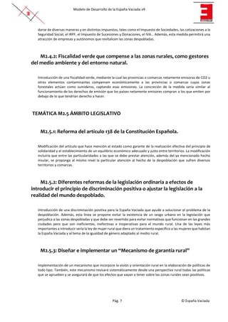 Modelo de Desarrollo de la España Vaciada v9
Pág. 7 © España Vaciada
darse de diversas maneras y en distintos impuestos, tales como el Impuesto de Sociedades, las cotizaciones a la
Seguridad Social, el IRPF, el Impuesto de Sucesiones y Donaciones, el IVA… Además, esta medida permitirá una
atracción de empresas y autónomos que revitalicen las zonas despobladas.
M2.4.2: Fiscalidad verde que compense a las zonas rurales, como gestores
del medio ambiente y del entorno natural.
Introducción de una fiscalidad verde, mediante la cual las provincias o comarcas netamente emisoras de CO2 u
otros elementos contaminantes compensen económicamente a las provincias o comarcas cuyas zonas
forestales actúan como sumideros, captando esas emisiones. La concreción de la medida sería similar al
funcionamiento de los derechos de emisión que los países netamente emisores compran a los que emiten por
debajo de lo que tendrían derecho a hacer.
TEMÁTICA M2.5 ÁMBITO LEGISLATIVO
M2.5.1: Reforma del artículo 138 de la Constitución Española.
Modificación del artículo que hace mención al estado como garante de la realización efectiva del principio de
solidaridad y el establecimiento de un equilibrio económico adecuado y justo entre territorios. La modificación
incluiría que entre las particularidades a las que se debe prestar atención, además del ya mencionado hecho
insular, se proponga al mismo nivel la particular atención al hecho de la despoblación que sufren diversos
territorios y comarcas.
M2.5.2: Diferentes reformas de la legislación ordinaria a efectos de
introducir el principio de discriminación positiva o ajustar la legislación a la
realidad del mundo despoblado.
Introducción de una discriminación positiva para la España Vaciada que ayude a solucionar el problema de la
despoblación. Además, esta línea se propone evitar la existencia de un sesgo urbano en la legislación que
perjudica a las zonas despobladas y que debe ser revertido para evitar normativas que funcionan en las grandes
ciudades pero que son ineficientes, inefectivas e inoperativas para el mundo rural. Una de las leyes más
importantes a introducir sería la ley de mujer rural que diera un tratamiento específico a las mujeres que habitan
la España Vaciada y al tema de la igualdad de género adaptado al medio rural.
M2.5.3: Diseñar e implementar un “Mecanismo de garantía rural”
Implementación de un mecanismo que incorpore la visión y orientación rural en la elaboración de políticas de
todo tipo. También, este mecanismo revisará sistemáticamente desde una perspectiva rural todas las políticas
que se aprueben y se asegurará de que los efectos que vayan a tener sobre las zonas rurales sean positivos.
 