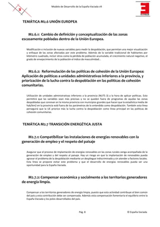 Modelo de Desarrollo de la España Vaciada v9
Pág. 8 © España Vaciada
TEMÁTICA M2.6 UNIÓN EUROPEA
M2.6.1: Cambio de definición y conceptualización de las zonas
escasamente pobladas dentro de la Unión Europea.
Modificación e inclusión de nuevas variables para medir la despoblación, que permitan una mejor visualización
y enfoque de las zonas afectadas por este problema. Además de la variable tradicional de habitantes por
kilómetro cuadrado, incluir otras como la pérdida de población acumulada, el crecimiento natural negativo, el
grado de envejecimiento de la población el índice de masculinidad…
M2.6.2: Reformulación de las políticas de cohesión de la Unión Europea:
Aplicación de políticas a unidades administrativas inferiores a la provincia, y
priorización de la lucha contra la despoblación en las políticas de cohesión
comunitarias.
Utilización de unidades administrativas inferiores a la provincia (NUTS 3) a la hora de aplicar políticas. Esto
permitirá que las variables sean más precisas y no se queden fuera de programas de ayudas las zonas
despobladas que convivan en la misma provincia con municipios grandes que hacen que la estadística media de
hab/km2 en la provincia esté fuera de los parámetros de lo entendido como despoblación. También esta línea
perseguirá que la UE priorice más la lucha contra la despoblación como línea principal en las políticas de
cohesión comunitarias.
TEMÁTICA M2.7 TRANSICIÓN ENERGÉTICA JUSTA
M2.7.1: Compatibilizar las instalaciones de energías renovables con la
generación de empleo y el respeto del paisaje
Asegurar que el proceso de implantación de energías renovables en las zonas rurales venga acompañada de la
generación de empleo y del respeto al paisaje. Hay un riesgo en que la implantación de renovables pueda
agravar el problema de la despoblación mediante un despliegue indiscriminado y sin atender a factores locales.
Esta línea se propone evitar este problema y que el desarrollo de energías renovables pueda ser una
oportunidad para la España Vaciada.
M2.7.2: Compensar económica y socialmente a los territorios generadores
de energía limpia.
Compensar a los territorios generadores de energía limpia, puesto que esta actividad contribuye al bien común
del país y esta contribución debe ser compensada. Además esta compensación fomentaría el equilibrio entre la
España Vaciada y los polos desarrollados del país.
 