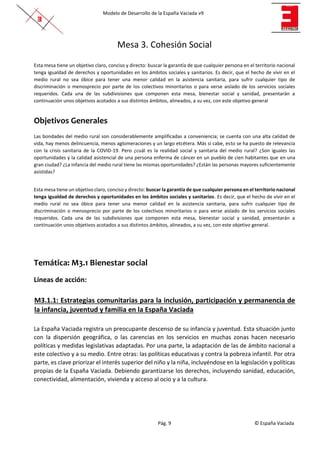 Modelo de Desarrollo de la España Vaciada v9
Pág. 9 © España Vaciada
Mesa 3. Cohesión Social
Esta mesa tiene un objetivo claro, conciso y directo: buscar la garantía de que cualquier persona en el territorio nacional
tenga igualdad de derechos y oportunidades en los ámbitos sociales y sanitarios. Es decir, que el hecho de vivir en el
medio rural no sea óbice para tener una menor calidad en la asistencia sanitaria, para sufrir cualquier tipo de
discriminación o menosprecio por parte de los colectivos minoritarios o para verse aislado de los servicios sociales
requeridos. Cada una de las subdivisiones que componen esta mesa, bienestar social y sanidad, presentarán a
continuación unos objetivos acotados a sus distintos ámbitos, alineados, a su vez, con este objetivo general
Objetivos Generales
Las bondades del medio rural son considerablemente amplificadas a conveniencia; se cuenta con una alta calidad de
vida, hay menos delincuencia, menos aglomeraciones y un largo etcétera. Más si cabe, esto se ha puesto de relevancia
con la crisis sanitaria de la COVID-19. Pero ¿cuál es la realidad social y sanitaria del medio rural? ¿Son iguales las
oportunidades y la calidad asistencial de una persona enferma de cáncer en un pueblo de cien habitantes que en una
gran ciudad? ¿La infancia del medio rural tiene las mismas oportunidades? ¿Están las personas mayores suficientemente
asistidas?
Esta mesa tiene un objetivo claro, conciso y directo: buscar la garantía de que cualquier persona en el territorio nacional
tenga igualdad de derechos y oportunidades en los ámbitos sociales y sanitarios. Es decir, que el hecho de vivir en el
medio rural no sea óbice para tener una menor calidad en la asistencia sanitaria, para sufrir cualquier tipo de
discriminación o menosprecio por parte de los colectivos minoritarios o para verse aislado de los servicios sociales
requeridos. Cada una de las subdivisiones que componen esta mesa, bienestar social y sanidad, presentarán a
continuación unos objetivos acotados a sus distintos ámbitos, alineados, a su vez, con este objetivo general.
Temática: M3.1 Bienestar social
Líneas de acción:
M3.1.1: Estrategias comunitarias para la inclusión, participación y permanencia de
la infancia, juventud y familia en la España Vaciada
La España Vaciada registra un preocupante descenso de su infancia y juventud. Esta situación junto
con la dispersión geográfica, o las carencias en los servicios en muchas zonas hacen necesario
políticas y medidas legislativas adaptadas. Por una parte, la adaptación de las de ámbito nacional a
este colectivo y a su medio. Entre otras: las políticas educativas y contra la pobreza infantil. Por otra
parte, es clave priorizar el interés superior del niño y la niña, incluyéndose en la legislación y políticas
propias de la España Vaciada. Debiendo garantizarse los derechos, incluyendo sanidad, educación,
conectividad, alimentación, vivienda y acceso al ocio y a la cultura.
 