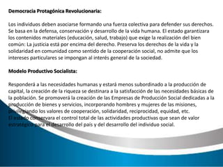 Democracia Protagónica Revolucionaria:
Los individuos deben asociarse formando una fuerza colectiva para defender sus derechos.
Se basa en la defensa, conservación y desarrollo de la vida humana. El estado garantizara
los contenidos materiales (educación, salud, trabajo) que exige la realización del bien
común: La justicia está por encima del derecho. Preserva los derechos de la vida y la
solidaridad en comunidad como sentido de la cooperación social, no admite que los
intereses particulares se impongan al interés general de la sociedad.
Modelo Productivo Socialista:
Responderá a las necesidades humanas y estará menos subordinado a la producción de
capital, la creación de la riqueza se destinara a la satisfacción de las necesidades básicas de
la población. Se promoverá la creación de las Empresas de Producción Social dedicadas a la
producción de bienes y servicios, incorporando hombres y mujeres de las misiones,
privilegiando los valores de cooperación, solidaridad, reciprocidad, equidad, etc.
El estado conservara el control total de las actividades productivas que sean de valor
estratégico para el desarrollo del país y del desarrollo del individuo social.
 