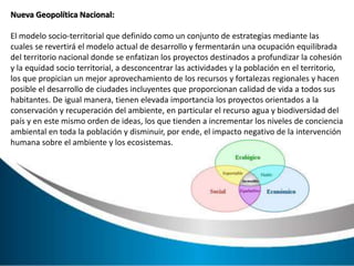 Nueva Geopolítica Nacional:
El modelo socio-territorial que definido como un conjunto de estrategias mediante las
cuales se revertirá el modelo actual de desarrollo y fermentarán una ocupación equilibrada
del territorio nacional donde se enfatizan los proyectos destinados a profundizar la cohesión
y la equidad socio territorial, a desconcentrar las actividades y la población en el territorio,
los que propician un mejor aprovechamiento de los recursos y fortalezas regionales y hacen
posible el desarrollo de ciudades incluyentes que proporcionan calidad de vida a todos sus
habitantes. De igual manera, tienen elevada importancia los proyectos orientados a la
conservación y recuperación del ambiente, en particular el recurso agua y biodiversidad del
país y en este mismo orden de ideas, los que tienden a incrementar los niveles de conciencia
ambiental en toda la población y disminuir, por ende, el impacto negativo de la intervención
humana sobre el ambiente y los ecosistemas.
 