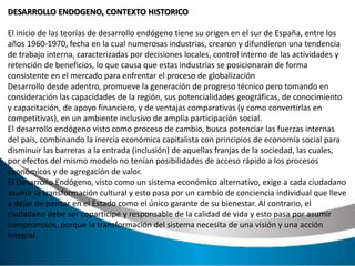 DESARROLLO ENDOGENO, CONTEXTO HISTORICO
El inicio de las teorías de desarrollo endógeno tiene su origen en el sur de España, entre los
años 1960-1970, fecha en la cual numerosas industrias, crearon y difundieron una tendencia
de trabajo interna, caracterizadas por decisiones locales, control interno de las actividades y
retención de beneficios, lo que causa que estas industrias se posicionaran de forma
consistente en el mercado para enfrentar el proceso de globalización
Desarrollo desde adentro, promueve la generación de progreso técnico pero tomando en
consideración las capacidades de la región, sus potencialidades geográficas, de conocimiento
y capacitación, de apoyo financiero, y de ventajas comparativas (y como convertirlas en
competitivas), en un ambiente inclusivo de amplia participación social.
El desarrollo endógeno visto como proceso de cambio, busca potenciar las fuerzas internas
del país, combinando la inercia económica capitalista con principios de economía social para
disminuir las barreras a la entrada (inclusión) de aquellas franjas de la sociedad, las cuales,
por efectos del mismo modelo no tenían posibilidades de acceso rápido a los procesos
económicos y de agregación de valor.
El Desarrollo Endógeno, visto como un sistema económico alternativo, exige a cada ciudadano
asumir la transformación cultural y esto pasa por un cambio de conciencia individual que lleve
a dejar de pensar en el Estado como el único garante de su bienestar. Al contrario, el
ciudadano debe ser coparticipe y responsable de la calidad de vida y esto pasa por asumir
compromisos, porque la transformación del sistema necesita de una visión y una acción
integral.
 