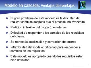 11
Modelo en cascada: ventajas-desventajas
El gran problema de este modelo es la dificultad de
realizar cambios después que el proceso ha avanzado
Partición inflexible del proyecto en etapas
Dificultad de responder a los cambios de los requisitos
del cliente
Se retrasa la localización y corrección de errores
Inflexibilidad del modelo: dificultad para responder a
cambios en los requisitos
Este modelo es apropiado cuando los requisitos están
bien definidos
 