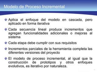 13
Modelo de Proceso Incremental
Aplica el enfoque del modelo en cascada, pero
aplicado en forma iterativa
Cada secuencia lineal produce incrementos que
agregan funcionalidades adicionales o mejoras al
sistema
Cada etapa debe cumplir con sus requisitos
Incrementos parciales de la herramienta completa las
diferentes versiones del proyecto
El modelo de proceso incremental, al igual que la
construcción de prototipos y otros enfoques
evolutivos, es iterativo por naturaleza.
 