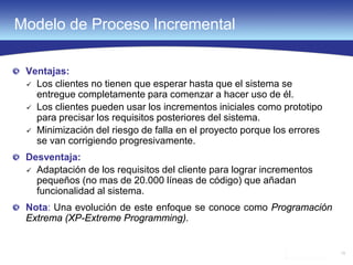 15
Modelo de Proceso Incremental
Ventajas:
 Los clientes no tienen que esperar hasta que el sistema se
entregue completamente para comenzar a hacer uso de él.
 Los clientes pueden usar los incrementos iniciales como prototipo
para precisar los requisitos posteriores del sistema.
 Minimización del riesgo de falla en el proyecto porque los errores
se van corrigiendo progresivamente.
Desventaja:
 Adaptación de los requisitos del cliente para lograr incrementos
pequeños (no mas de 20.000 líneas de código) que añadan
funcionalidad al sistema.
Nota: Una evolución de este enfoque se conoce como Programación
Extrema (XP-Extreme Programming).
 