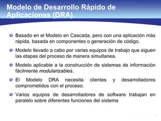 17
Modelo de Desarrollo Rápido de
Aplicaciones (DRA)
Basado en el Modelo en Cascada, pero con una aplicación más
rápida, basada en componentes o generación de código.
Modelo llevado a cabo por varias equipos de trabajo que siguen
las etapas del proceso de manera simultanea.
Modelo aplicable a la construcción de sistemas de información
fácilmente modularizables.
El Modelo DRA necesita clientes y desarrolladores
comprometidos con el proceso.
Varios equipos de desarrolladores de software trabajan en
paralelo sobre diferentes funciones del sistema
 