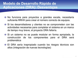 19
Modelo de Desarrollo Rápido de
Aplicaciones (DRA): Desventajas
No funciona para proyectos a grandes escala, necesitaría
suficiente RRHH para crear el número correcto de equipos.
Si los desarrolladores y clientes no se comprometen con las
actividades necesarias para completar el sistema en un marco
de tiempo muy breve, el proyecto DRA fallaría.
Si un sistema no se puede modular en forma apropiada, la
construcción de los componentes para el DRA será
problemática
El DRA sería inapropiado cuando los riesgos técnicos son
altos (integración de nuevas tecnologías)
 