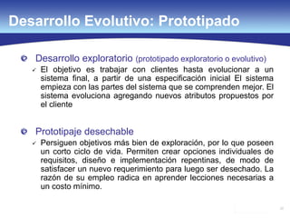 22
Desarrollo exploratorio (prototipado exploratorio o evolutivo)
 El objetivo es trabajar con clientes hasta evolucionar a un
sistema final, a partir de una especificación inicial El sistema
empieza con las partes del sistema que se comprenden mejor. El
sistema evoluciona agregando nuevos atributos propuestos por
el cliente
Prototipaje desechable
 Persiguen objetivos más bien de exploración, por lo que poseen
un corto ciclo de vida. Permiten crear opciones individuales de
requisitos, diseño e implementación repentinas, de modo de
satisfacer un nuevo requerimiento para luego ser desechado. La
razón de su empleo radica en aprender lecciones necesarias a
un costo mínimo.
Desarrollo Evolutivo: Prototipado
 