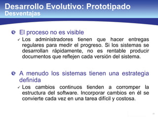 25
El proceso no es visible
 Los administradores tienen que hacer entregas
regulares para medir el progreso. Si los sistemas se
desarrollan rápidamente, no es rentable producir
documentos que reflejen cada versión del sistema.
A menudo los sistemas tienen una estrategia
definida
 Los cambios continuos tienden a corromper la
estructura del software. Incorporar cambios en él se
convierte cada vez en una tarea difícil y costosa.
Desarrollo Evolutivo: Prototipado
Desventajas
 
