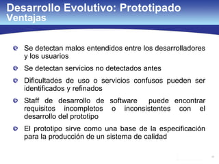 26
Desarrollo Evolutivo: Prototipado
Ventajas
Se detectan malos entendidos entre los desarrolladores
y los usuarios
Se detectan servicios no detectados antes
Dificultades de uso o servicios confusos pueden ser
identificados y refinados
Staff de desarrollo de software puede encontrar
requisitos incompletos o inconsistentes con el
desarrollo del prototipo
El prototipo sirve como una base de la especificación
para la producción de un sistema de calidad
 